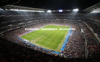 j9九游会官网登录-罗马诺独家确认，足球巨星震撼转会，新时代的钟声敲响